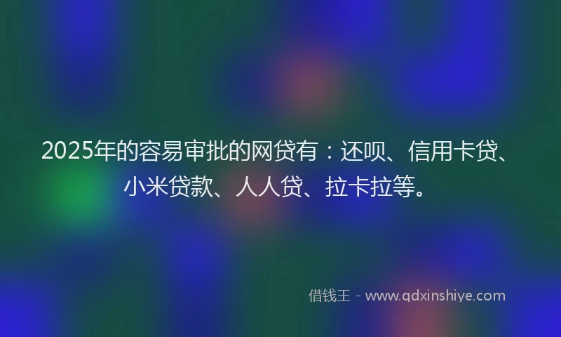 2025年的容易审批的网贷有：还呗、信用卡贷、小米贷款、人人贷、拉卡拉等。