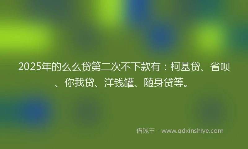 2025年的么么贷第二次不下款有：柯基贷、省呗、你我贷、洋钱罐、随身贷等。