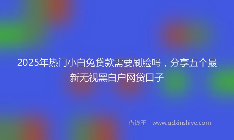 2025年热门小白兔贷款需要刷脸吗，分享五个最新无视黑白户网贷口子