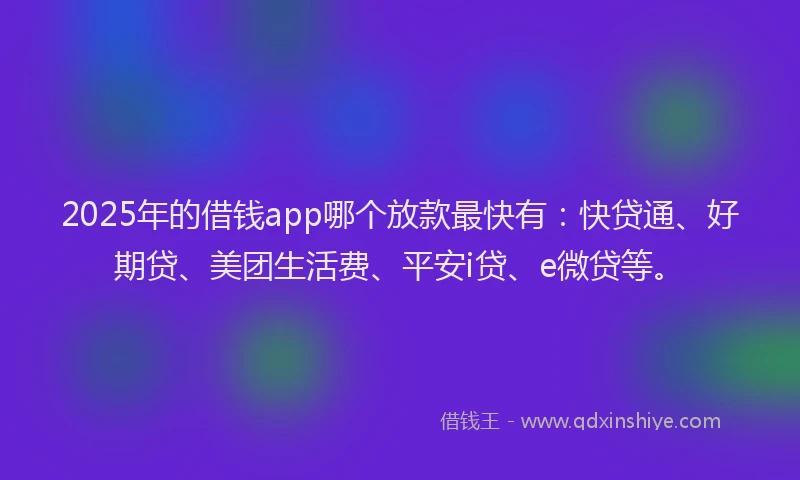 2025年的借钱app哪个放款最快有：快贷通、好期贷、美团生活费、平安i贷、e微贷等。