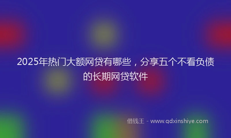 2025年热门大额网贷有哪些，分享五个不看负债的长期网贷软件