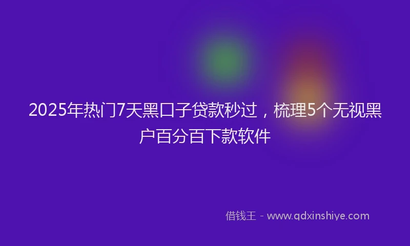 2025年热门7天黑口子贷款秒过，梳理5个无视黑户百分百下款软件