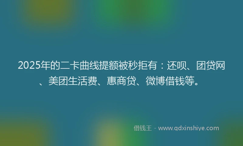 2025年的二卡曲线提额被秒拒有：还呗、团贷网、美团生活费、惠商贷、微博借钱等。