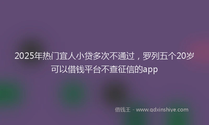 2025年热门宜人小贷多次不通过，罗列五个20岁可以借钱平台不查征信的app