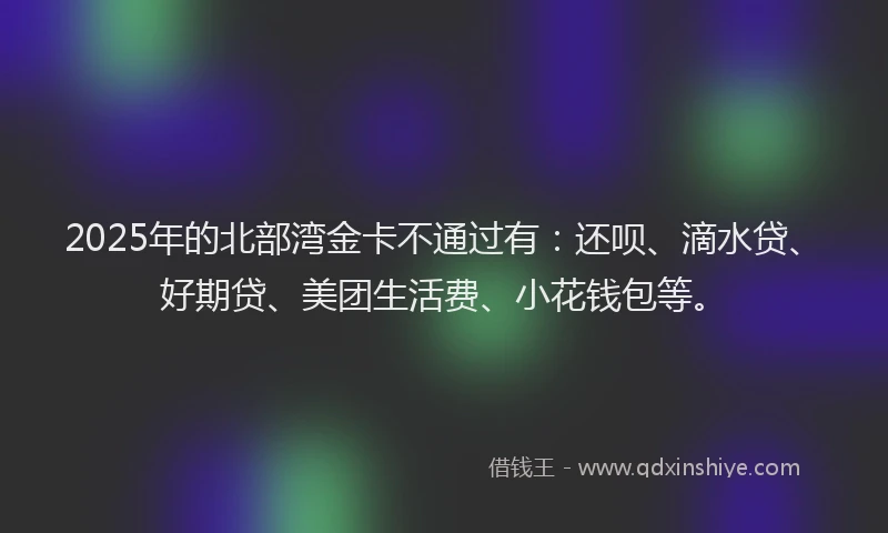 2025年的北部湾金卡不通过有：还呗、滴水贷、好期贷、美团生活费、小花钱包等。