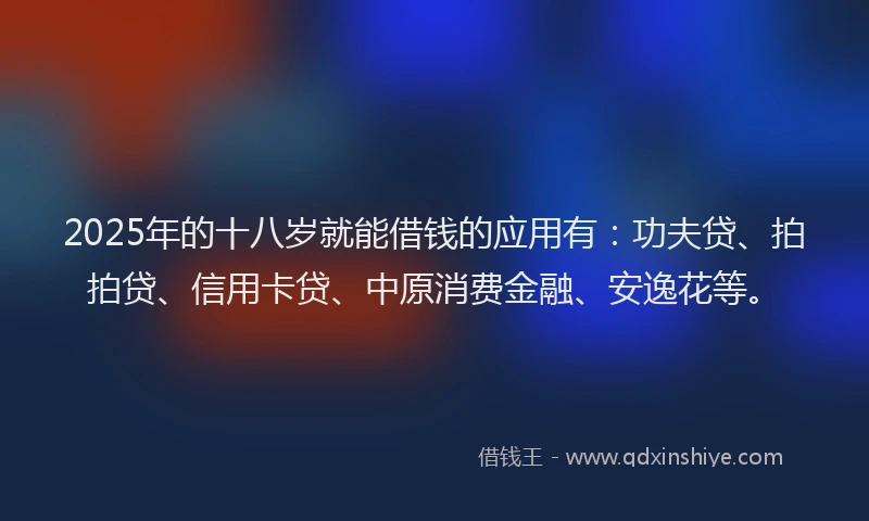 2025年的十八岁就能借钱的应用有：功夫贷、拍拍贷、信用卡贷、中原消费金融、安逸花等。