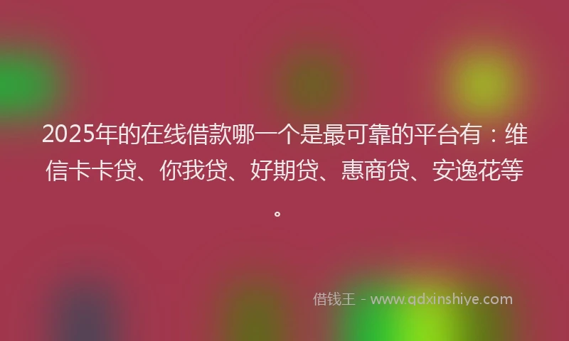 2025年的在线借款哪一个是最可靠的平台有：维信卡卡贷、你我贷、好期贷、惠商贷、安逸花等。