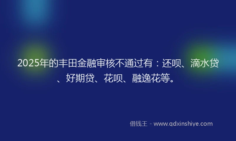 2025年的丰田金融审核不通过有：还呗、滴水贷、好期贷、花呗、融逸花等。
