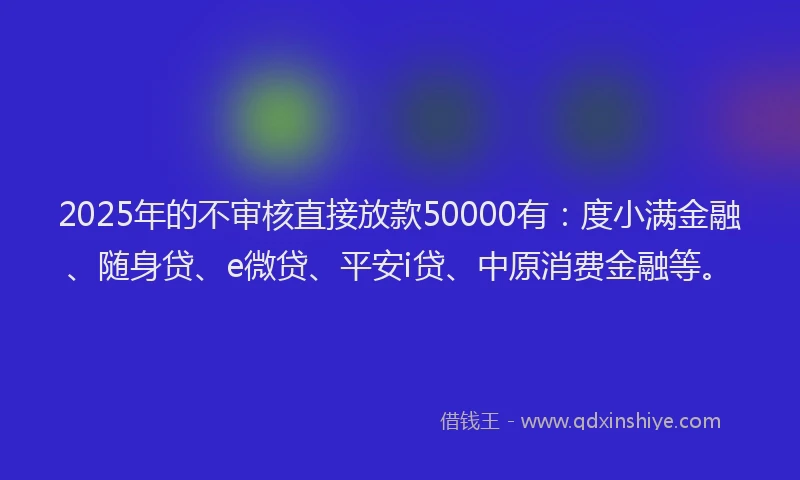 2025年的不审核直接放款50000有：度小满金融、随身贷、e微贷、平安i贷、中原消费金融等。