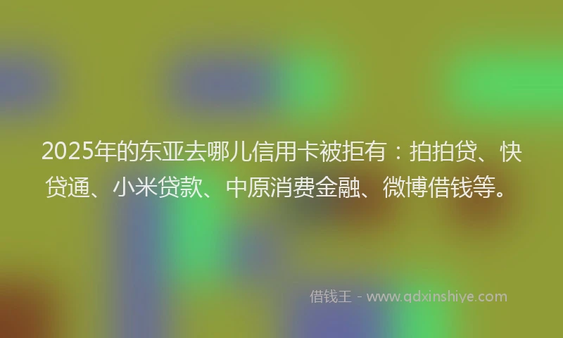 2025年的东亚去哪儿信用卡被拒有：拍拍贷、快贷通、小米贷款、中原消费金融、微博借钱等。