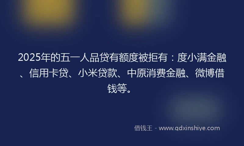 2025年的五一人品贷有额度被拒有：度小满金融、信用卡贷、小米贷款、中原消费金融、微博借钱等。