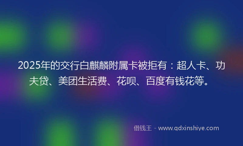 2025年的交行白麒麟附属卡被拒有：超人卡、功夫贷、美团生活费、花呗、百度有钱花等。
