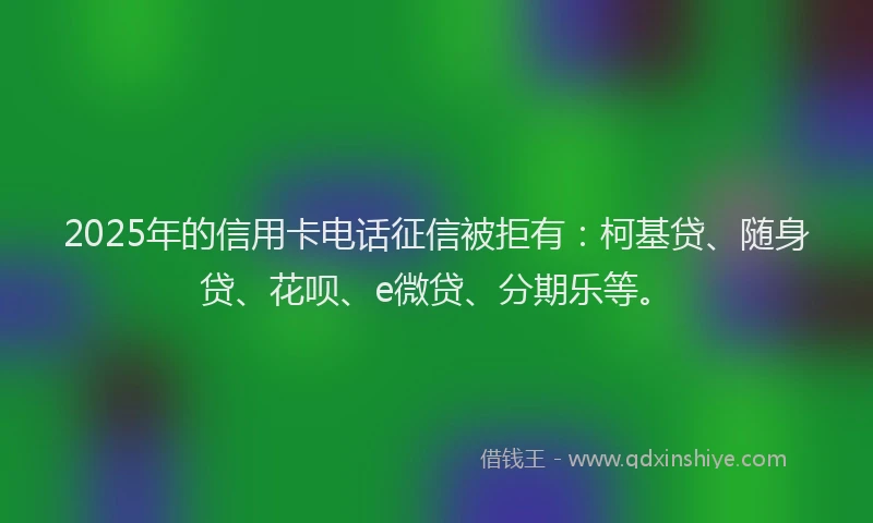 2025年的信用卡电话征信被拒有：柯基贷、随身贷、花呗、e微贷、分期乐等。