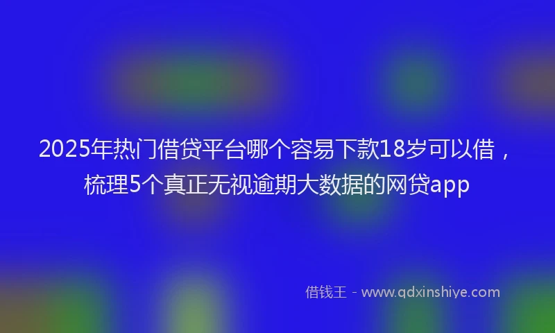 2025年热门借贷平台哪个容易下款18岁可以借，梳理5个真正无视逾期大数据的网贷app