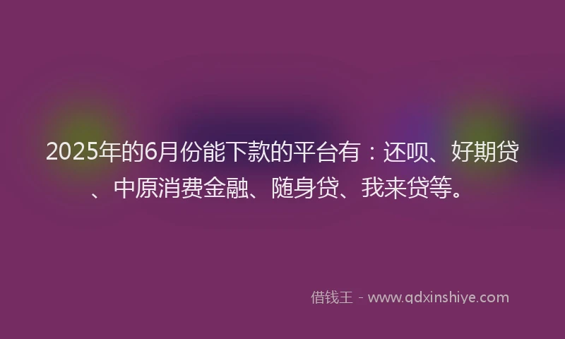 2025年的6月份能下款的平台有：还呗、好期贷、中原消费金融、随身贷、我来贷等。