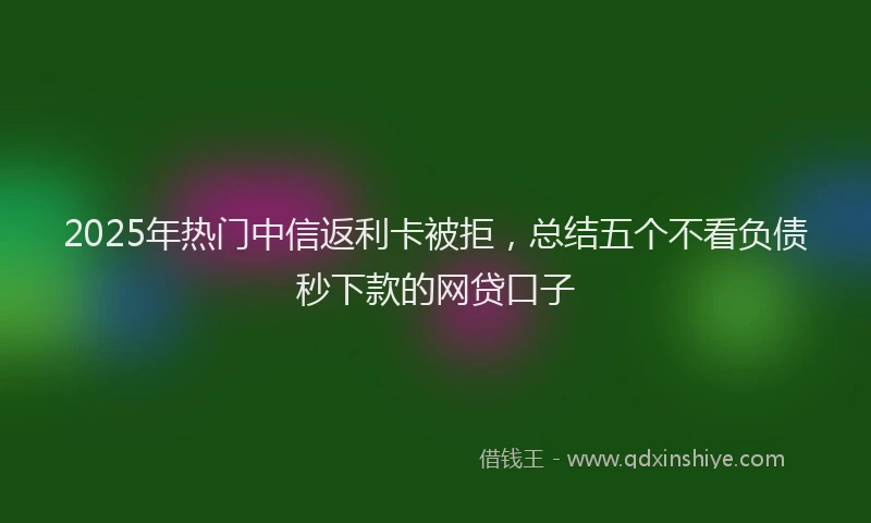 2025年热门中信返利卡被拒，总结五个不看负债秒下款的网贷口子