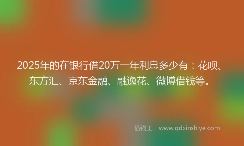 2025年的在银行借20万一年利息多少有：花呗、东方汇、京东金融、融逸花、微博借钱等。