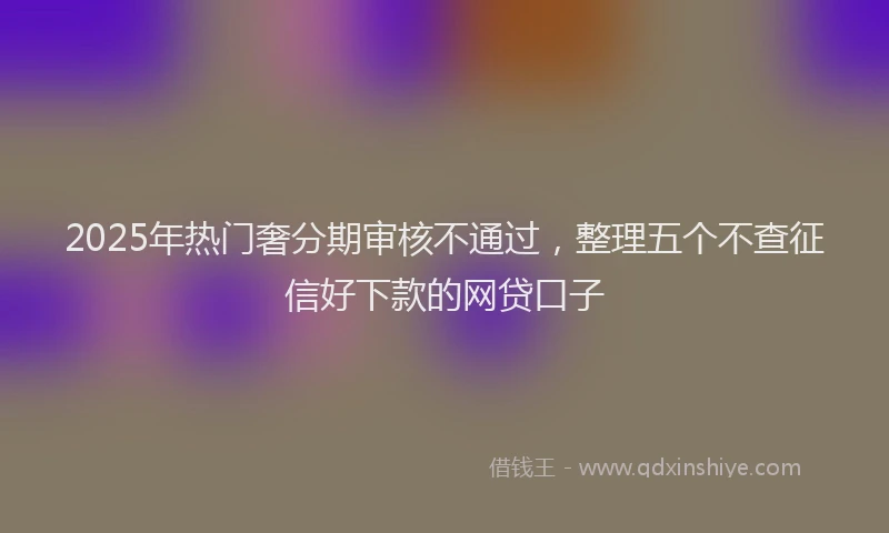 2025年热门奢分期审核不通过，整理五个不查征信好下款的网贷口子
