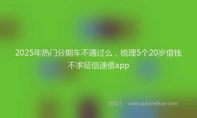 2025年热门分期车不通过么，梳理5个20岁借钱不求征信速借app