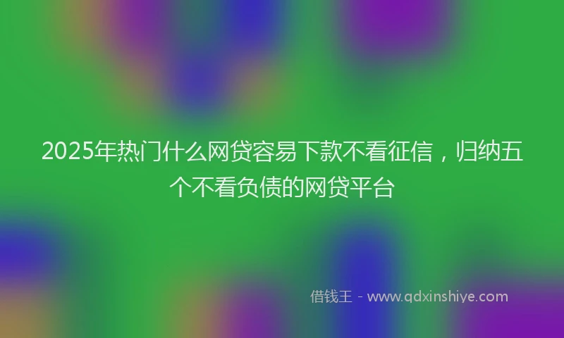 2025年热门什么网贷容易下款不看征信，归纳五个不看负债的网贷平台