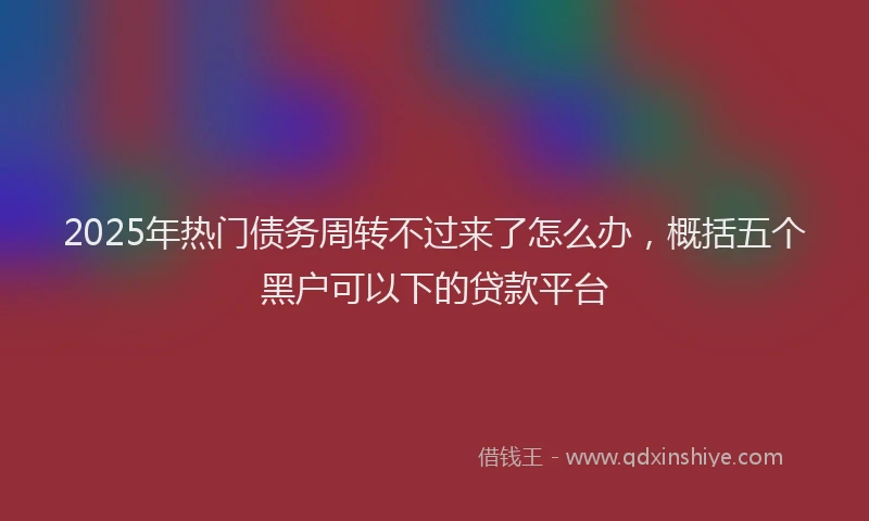 2025年热门债务周转不过来了怎么办，概括五个黑户可以下的贷款平台