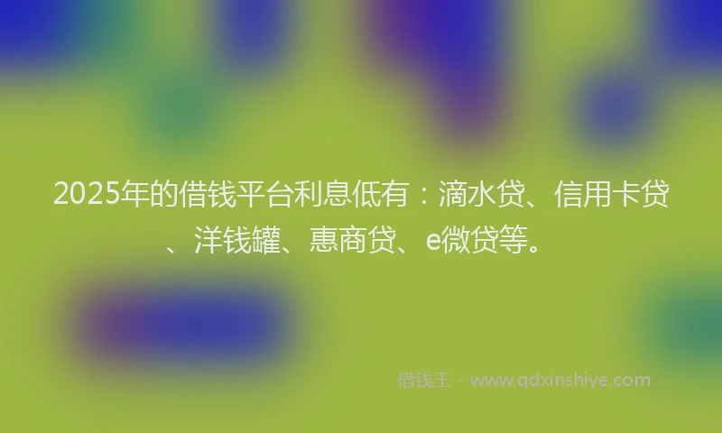 2025年的借钱平台利息低有：滴水贷、信用卡贷、洋钱罐、惠商贷、e微贷等。