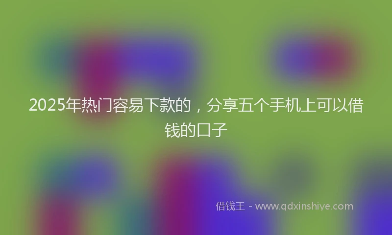 2025年热门容易下款的，分享五个手机上可以借钱的口子