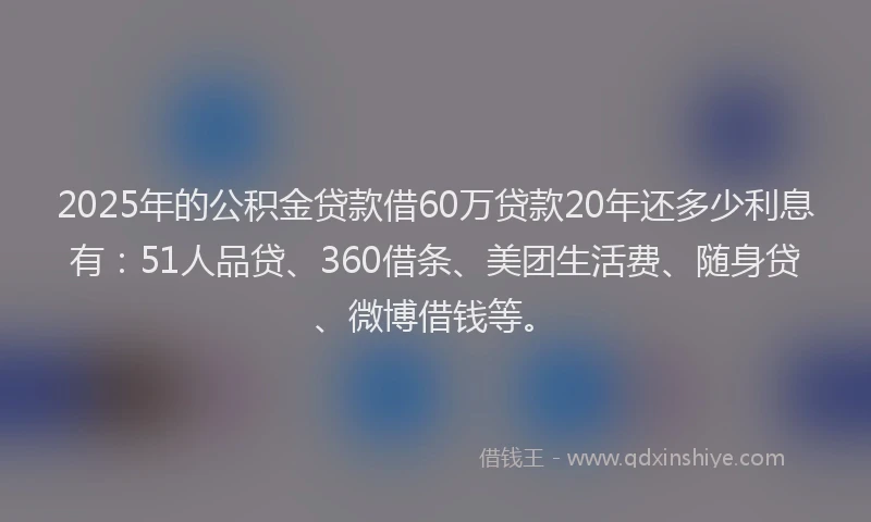 2025年的公积金贷款借60万贷款20年还多少利息有：51人品贷、360借条、美团生活费、随身贷、微博借钱等。