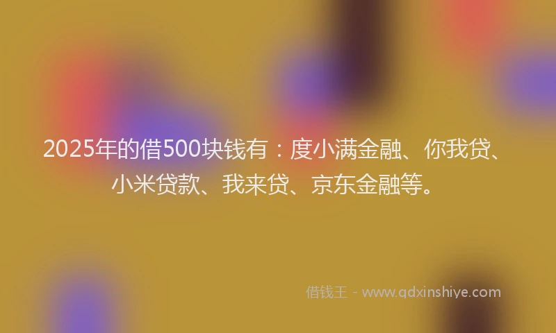 2025年的借500块钱有：度小满金融、你我贷、小米贷款、我来贷、京东金融等。