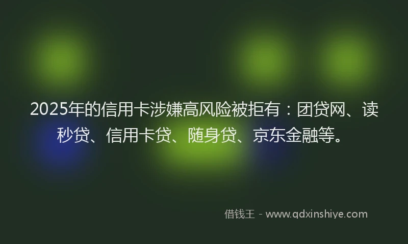 2025年的信用卡涉嫌高风险被拒有：团贷网、读秒贷、信用卡贷、随身贷、京东金融等。