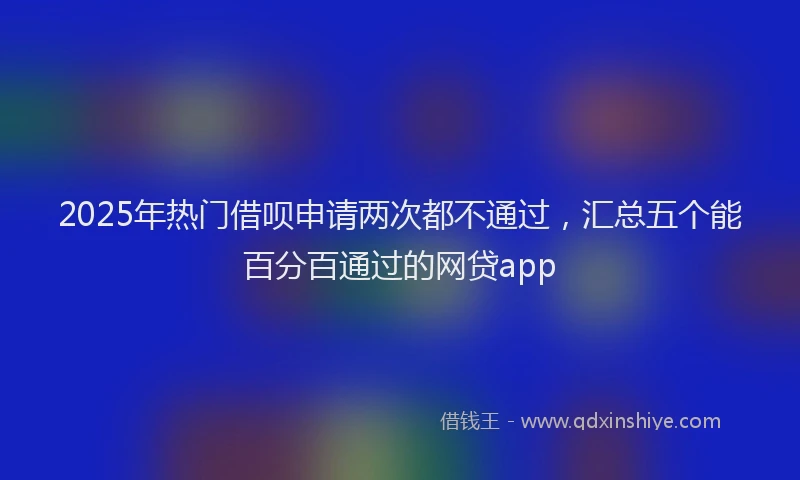 2025年热门借呗申请两次都不通过，汇总五个能百分百通过的网贷app