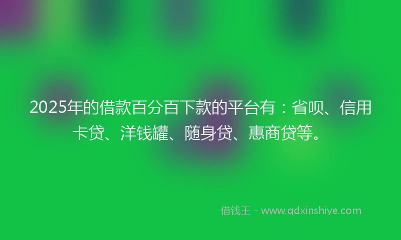 2025年的借款百分百下款的平台有：省呗、信用卡贷、洋钱罐、随身贷、惠商贷等。