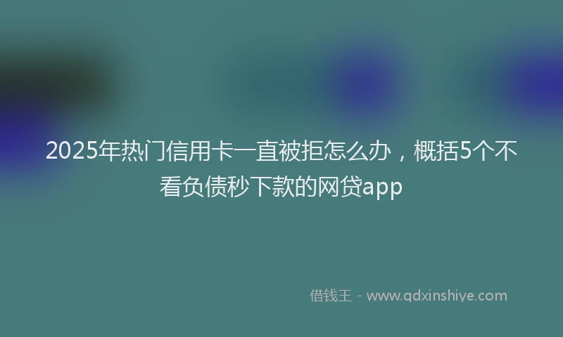 2025年热门信用卡一直被拒怎么办，概括5个不看负债秒下款的网贷app