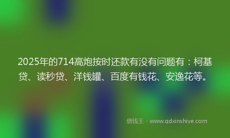 2025年的714高炮按时还款有没有问题有：柯基贷、读秒贷、洋钱罐、百度有钱花、安逸花等。