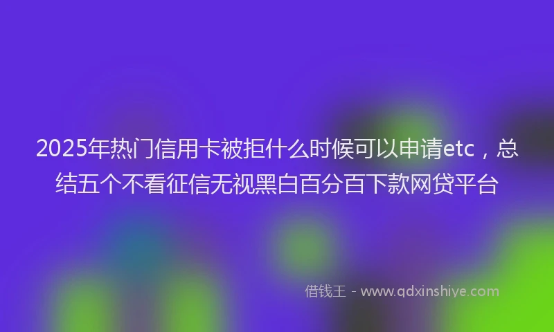 2025年热门信用卡被拒什么时候可以申请etc，总结五个不看征信无视黑白百分百下款网贷平台