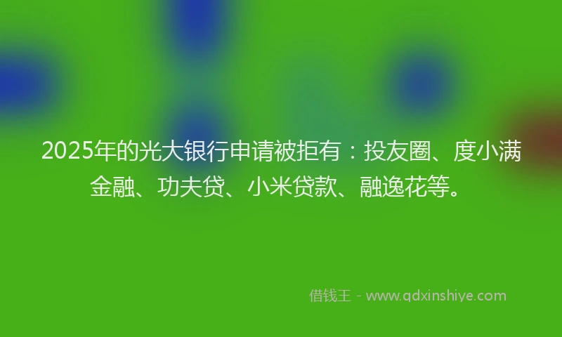 2025年的光大银行申请被拒有：投友圈、度小满金融、功夫贷、小米贷款、融逸花等。