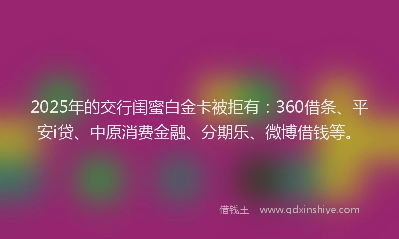 2025年的交行闺蜜白金卡被拒有：360借条、平安i贷、中原消费金融、分期乐、微博借钱等。