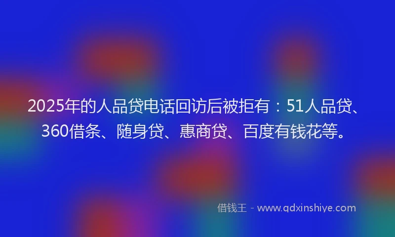 2025年的人品贷电话回访后被拒有：51人品贷、360借条、随身贷、惠商贷、百度有钱花等。