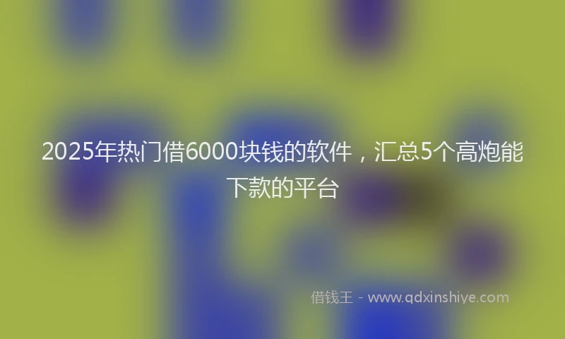 2025年热门借6000块钱的软件，汇总5个高炮能下款的平台