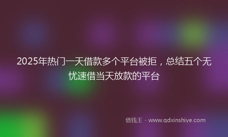 2025年热门一天借款多个平台被拒，总结五个无忧速借当天放款的平台