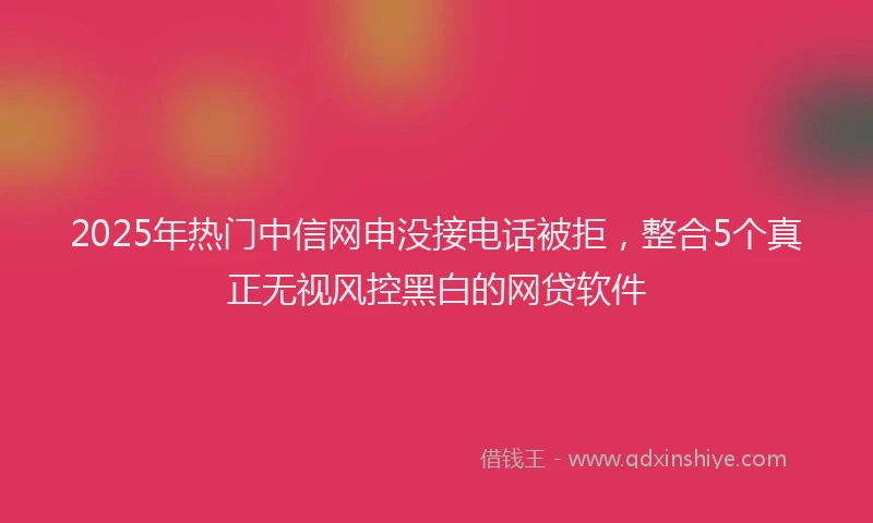 2025年热门中信网申没接电话被拒，整合5个真正无视风控黑白的网贷软件