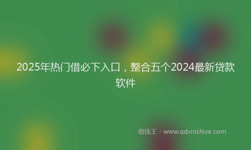 2025年热门借必下入口，整合五个2024最新贷款软件