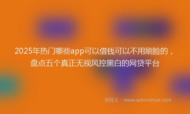 2025年热门哪些app可以借钱可以不用刷脸的，盘点五个真正无视风控黑白的网贷平台