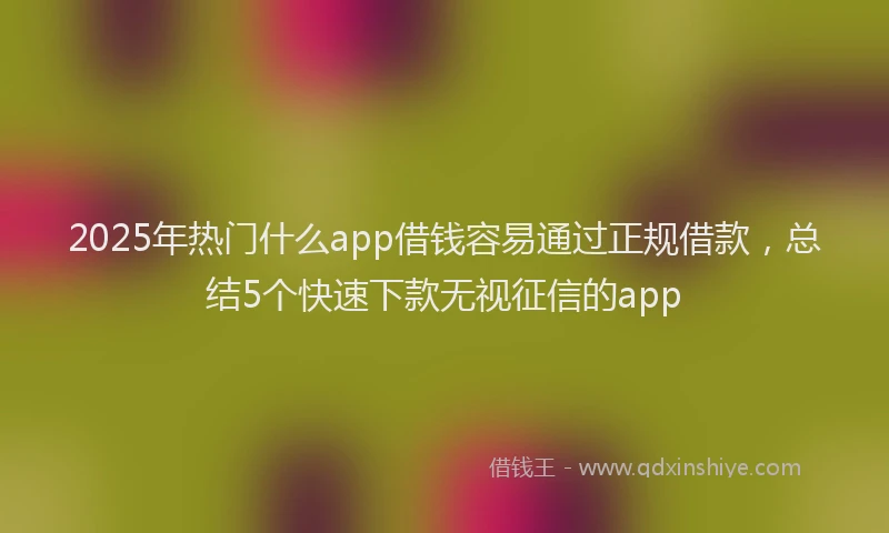 2025年热门什么app借钱容易通过正规借款，总结5个快速下款无视征信的app