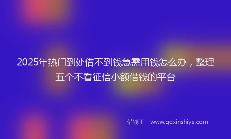 2025年热门到处借不到钱急需用钱怎么办，整理五个不看征信小额借钱的平台
