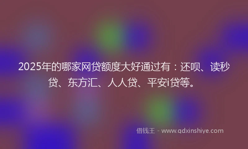 2025年的哪家网贷额度大好通过有：还呗、读秒贷、东方汇、人人贷、平安i贷等。