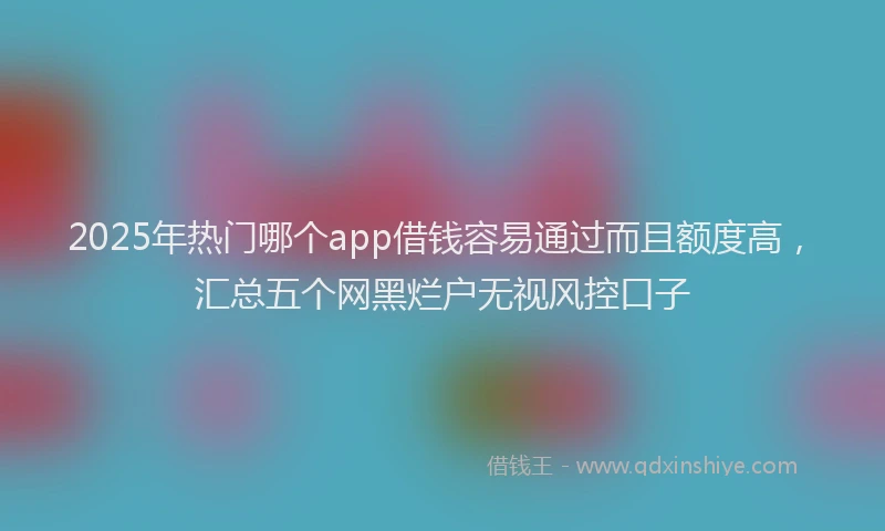 2025年热门哪个app借钱容易通过而且额度高，汇总五个网黑烂户无视风控口子