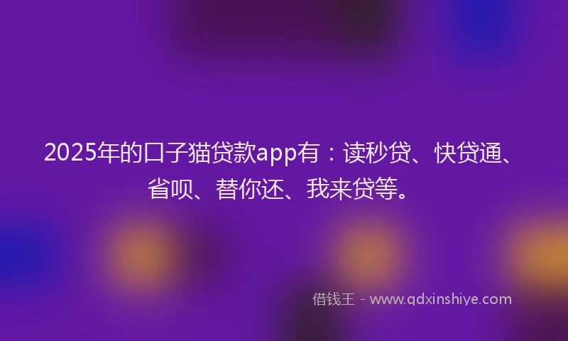 2025年的口子猫贷款app有：读秒贷、快贷通、省呗、替你还、我来贷等。