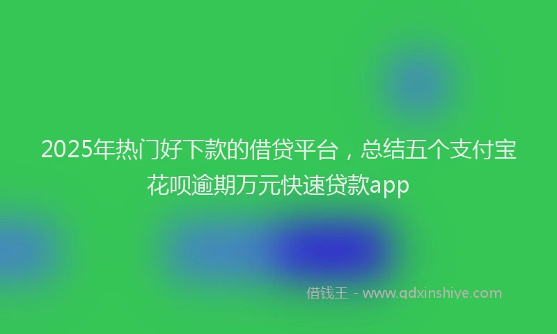 2025年热门好下款的借贷平台，总结五个支付宝花呗逾期万元快速贷款app