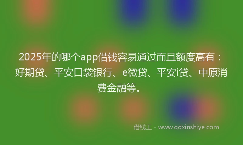 2025年的哪个app借钱容易通过而且额度高有：好期贷、平安口袋银行、e微贷、平安i贷、中原消费金融等。